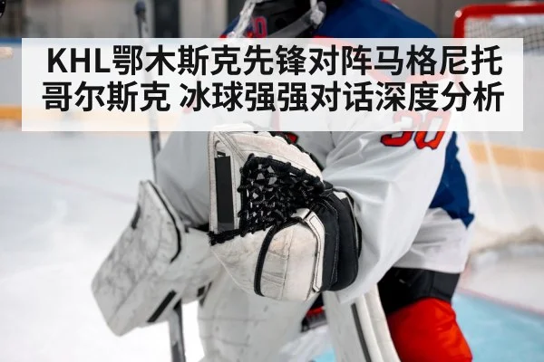 KHL鄂木斯克先锋对阵马格尼托哥尔斯克 冰球强强对话深度分析（kaiyun.com）
