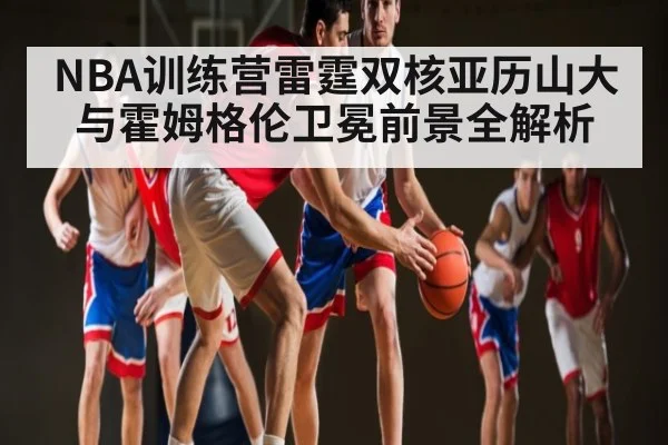 NBA训练营雷霆双核亚历山大与霍姆格伦卫冕前景全解析（kaiyun.com）
